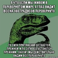 А что если мы живем в перевернутом мире, а глаз видит всё на 180 градусов перевернуто То сила притяжения останется прежней, и по сути все останется прежним...значит мы действительно видим всё перевернуто