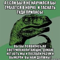 А если бы.Я не научился бы трахатся в норке, и таскать туда припасы. Вы бы появились на свет?Млекопитающие. Думаю нет.Хоть мы и послали разум.И вымерли. Вы нам должны!