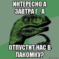 Интересно а завтра Г . А отпустит нас в лакомку?