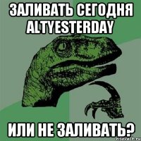 Заливать сегодня altyesterday или не заливать?