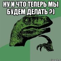 Ну и что теперь мы будем делать ?) 