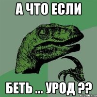 А ЧТО ЕСЛИ БЕТЬ ... УРОД ??