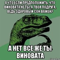 а что если предположить, что виновата не ты, а твоя подруга, ведь здаровый сон важен? а нет все же ты виновата