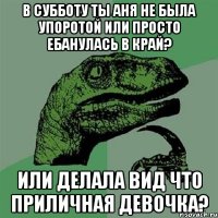 в субботу ты Аня не была упоротой или просто ебанулась в край? или делала вид что приличная девочка?