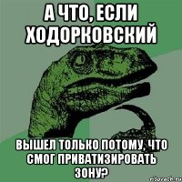 а что, если ходорковский вышел только потому, что смог приватизировать зону?