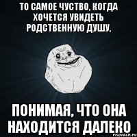 то самое чуство, когда хочется увидеть родственную душу, понимая, что она находится далеко