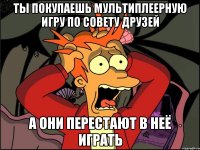 Ты покупаешь мультиплеерную игру по совету друзей а они перестают в неё играть