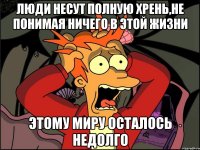 люди несут полную хрень,не понимая ничего в этой жизни этому миру осталось недолго