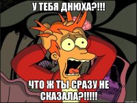 У тебя ДНЮХА?!!! ЧТО Ж ТЫ СРАЗУ НЕ СКАЗАЛА?!!!!!