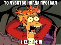 ТО ЧУВСТВО КОГДА ПРОЕБАЛ 11.12.13.14:15