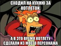 сходил на кухню за котлетой, а в это время котлету сделали из моего персонажа