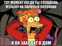 Тот момент когда ты слушаешь музыку на папиных колонках И он заходит в дом