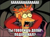 ааааааааааааааа ты говоришь долар подорожал?