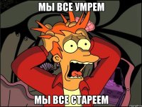 Мы все умрем Мы все стареем