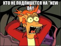 КТО НЕ ПОДПИШЕТСЯ НА "NEW DAY 