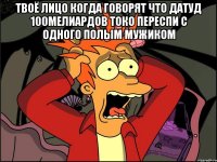 твоё лицо когда говорят что датуд 100мелиардов токо переспи с одного полым мужиком 