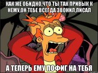 Как же обидно,что ты так привык к нему,он тебе всегда звонил,писал А теперь ему пофиг на тебя