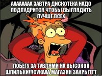 аааааааа завтра дискотека надо подпудрится чтобы выглядить лучше всех побегу за тувлями на высокой шпильки!!!сукааа магазин закрыттт