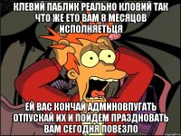 клевий паблик реально кловий так что же ето вам 8 месяцов исполняетьця ей вас кончай админовпугать отпускай их и пойдем праздновать вам сегодня повезло