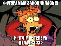 Футурамма закончилась!!! И что мне теперь делать????