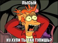 Лысый ну хули ты так тупишь?