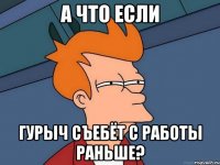 а что если Гурыч съебёт с работы раньше?