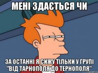 мені здається чи за останні я сижу тільки у групі "Від Тарнополя до Тернополя"