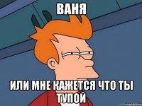 ваня или мне кажется что ты тупой