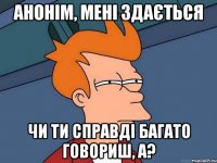 Анонім, мені здається чи ти справді багато говориш, а?