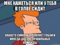 мне кажеться или у тебя в голве сидит какаето хуйня и упровляет тобой и иногда даёт не правильные команды