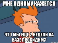 мне одному кажется что мы еще 2 недели на базе просидим?