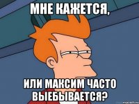 МНЕ КАЖЕТСЯ, ИЛИ МАКСИМ ЧАСТО ВЫЕБЫВАЕТСЯ?