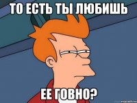 То есть ты любишь ее говно?