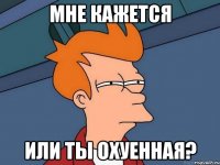 Мне кажется Или ты охуенная?