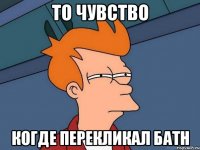 ТО ЧУВСТВО КОГДЕ ПЕРЕКЛИКАЛ БАТН