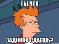 Ты что Заднюю сдаешь?