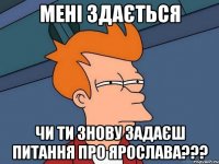 Мені здається чи ти знову задаєш питання Про ЯРОСЛАВА???