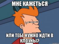 мне кажеться или тебе нужно идти в клоуны?