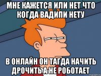 мне кажется или нет что когда Вадипи нету в онлайн он тагда начить дрочить а не роботает