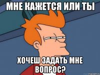 Мне кажется или ты хочеш задать мне вопрос?