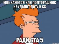 мне кажется или полторашник не удалит доту и cs ради gta 5