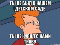 ты не был в нашем детском саде ты не курил с нами траву