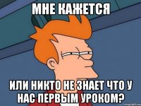 Мне кажется Или никто не знает что у нас первым уроком?