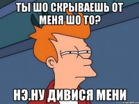 ты шо скрываешь от меня шо то? нэ.ну дивися мени