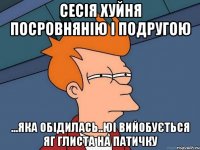 сесія хуйня посровнянію і подругою ...яка обідилась..юі вийобується яг глиста на патичку