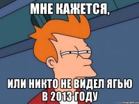 Мне кажется, или никто не видел ягью в 2013 году