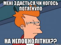 Мені здається,чи когось потягнуло на неповнолітніх??