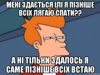 мені здається ілі я пізніше всіх лягаю спати?? а ні тільки здалось я саме пізніше всіх встаю