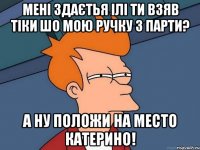 мені здаєтья ілі ти взяв тіки шо мою ручку з парти? а ну положи на место Катерино!