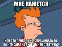 МНЕ КАЖЕТСЯ ИЛИ ЭТО ПРИКОЛЬНО, спрашивать то, на что сама не знаешь что ответить?